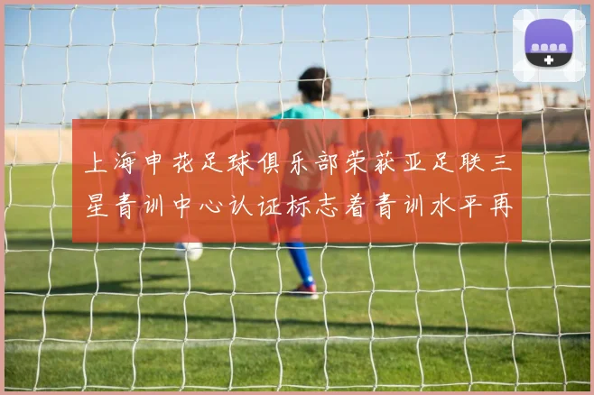 上海申花足球俱乐部荣获亚足联三星青训中心认证标志着青训水平再上新台阶
