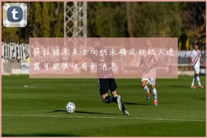 萨拉赫未来去向仍未确定经纪人透露可能很快有新消息