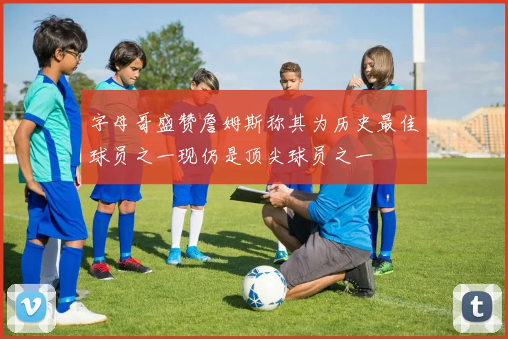 字母哥盛赞詹姆斯称其为历史最佳球员之一现仍是顶尖球员之一