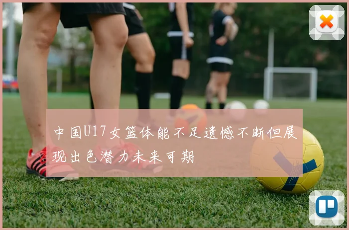 中国U17女篮体能不足遗憾不断但展现出色潜力未来可期
