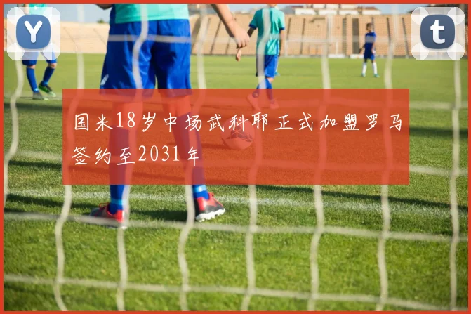 国米18岁中场武科耶正式加盟罗马签约至2031年