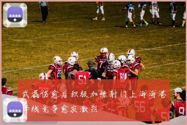 武磊伤愈后积极加练射门上海海港锋线竞争愈发激烈