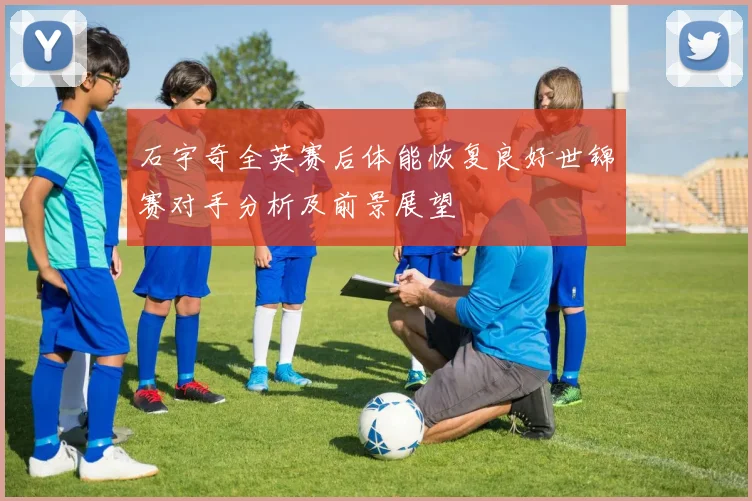 石宇奇全英赛后体能恢复良好世锦赛对手分析及前景展望