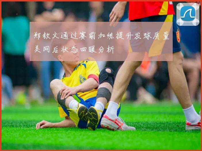 郑钦文通过赛前加练提升发球质量美网后状态回暖分析